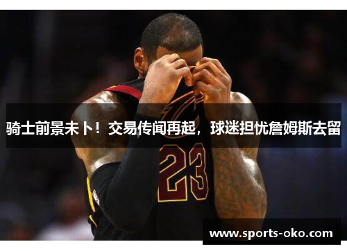 骑士前景未卜！交易传闻再起，球迷担忧詹姆斯去留